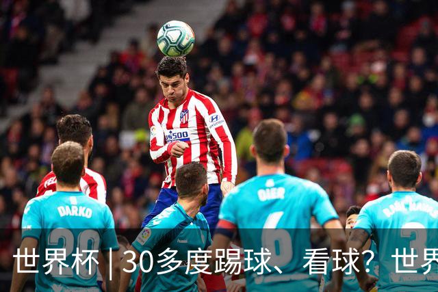 世界杯 | 30多度踢球、看球？世界杯面临的“天气考验”不仅仅是高温